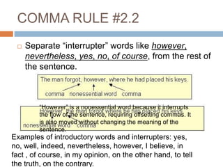 COMMA RULE #2.2
 Separate “interrupter” words like however,
nevertheless, yes, no, of course, from the rest of
the sentence.
Examples of introductory words and interrupters: yes,
no, well, indeed, nevertheless, however, I believe, in
fact , of course, in my opinion, on the other hand, to tell
the truth, on the contrary.
“However” is a nonessential word because it interrupts
the flow of the sentence, requiring offsetting commas. It
is also moved without changing the meaning of the
sentence.
 