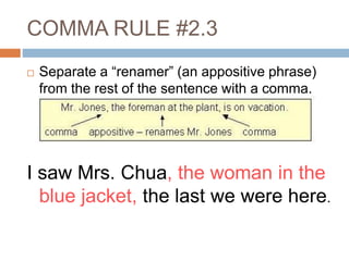 COMMA RULE #2.3
 Separate a “renamer” (an appositive phrase)
from the rest of the sentence with a comma.
I saw Mrs. Chua, the woman in the
blue jacket, the last we were here.
 