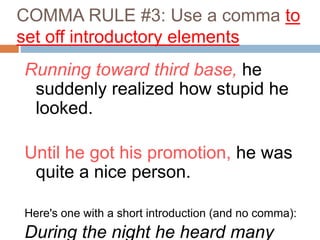 COMMA RULE #3: Use a comma to
set off introductory elements
Running toward third base, he
suddenly realized how stupid he
looked.
Until he got his promotion, he was
quite a nice person.
Here's one with a short introduction (and no comma):
During the night he heard many
 
