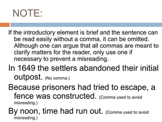 NOTE:
If the introductory element is brief and the sentence can
be read easily without a comma, it can be omitted.
Although one can argue that all commas are meant to
clarify matters for the reader, only use one if
necessary to prevent a misreading.
In 1649 the settlers abandoned their initial
outpost. (No comma.)
Because prisoners had tried to escape, a
fence was constructed. (Comma used to avoid
misreading.)
By noon, time had run out. (Comma used to avoid
misreading.)
 