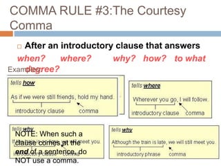 COMMA RULE #3:The Courtesy
Comma
 After an introductory clause that answers
when? where? why? how? to what
degree?
NOTE: When such a
clause comes at the
end of a sentence, do
NOT use a comma.
Examples:
 