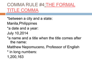 COMMA RULE #4:THE FORMAL
TITLE COMMA
*between a city and a state:
Manila,Philippines
*a date and a year:
July 10,2014
*a name and a title when the title comes after
the name:
Matthew Nepomuceno, Professor of English
* in long numbers:
1,200,163
 
