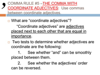 COMMA RULE #5 –THE COMMA WITH
COORDINATE ADJECTIVES: Use commas
between coordinate adjectives.
 What are “coordinate adjectives”?
“Coordinate adjectives” are adjectives
placed next to each other that are equal in
importance.
 Two tests to determine whether adjectives are
coordinate are the following:
1. See whether “and” can be smoothly
placed between them.
2. See whether the adjectives’ order
can be reversed.
 