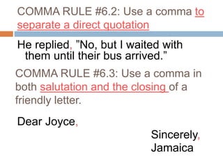COMMA RULE #6.2: Use a comma to
separate a direct quotation
He replied, ”No, but I waited with
them until their bus arrived.”
Dear Joyce,
Sincerely,
Jamaica
COMMA RULE #6.3: Use a comma in
both salutation and the closing of a
friendly letter.
 