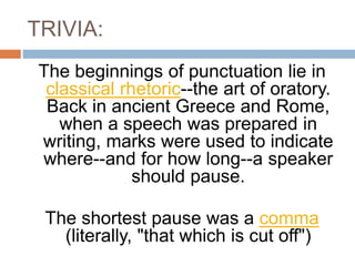 TRIVIA:
The beginnings of punctuation lie in
classical rhetoric--the art of oratory.
Back in ancient Greece and Rome,
when a speech was prepared in
writing, marks were used to indicate
where--and for how long--a speaker
should pause.
The shortest pause was a comma
(literally, "that which is cut off")
 