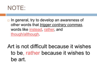 NOTE:
 In general, try to develop an awareness of
other words that trigger contrary commas,
words like instead, rather, and
though/although.
Art is not difficult because it wishes
to be, rather because it wishes to
be art.
 