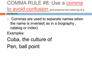 COMMA RULE #8: Use a comma
to avoid confusion and preserve the meaning of a
sentence
 Commas are used to separate names when
the name is inverted( as in a biography ,
catalog or index)
Examples:
Cuba, the culture of
Pen, ball point
 