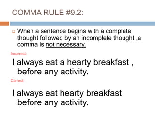 When a sentence begins with a complete
thought followed by an incomplete thought ,a
comma is not necessary.
I always eat a hearty breakfast ,
before any activity.
I always eat hearty breakfast
before any activity.
COMMA RULE #9.2:
Incorrect:
Correct:
 