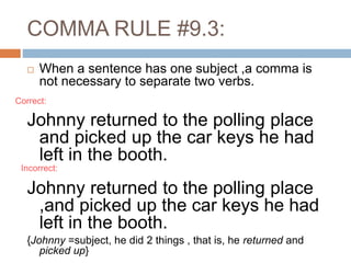COMMA RULE #9.3:
 When a sentence has one subject ,a comma is
not necessary to separate two verbs.
Johnny returned to the polling place
and picked up the car keys he had
left in the booth.
Johnny returned to the polling place
,and picked up the car keys he had
left in the booth.
{Johnny =subject, he did 2 things , that is, he returned and
picked up}
Incorrect:
Correct:
 