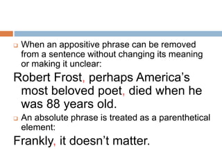  When an appositive phrase can be removed
from a sentence without changing its meaning
or making it unclear:
Robert Frost, perhaps America’s
most beloved poet, died when he
was 88 years old.
 An absolute phrase is treated as a parenthetical
element:
Frankly, it doesn’t matter.
 