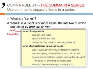 COMMA RULE #1 – THE COMMA IN A SERIES:
Use commas to separate items in a series.
 What is a ”series”?
A “series” is a list of 3 or more items, the last two of which
are joined by and, or, or nor. ___________, ___________,
and ________
Examples:
 