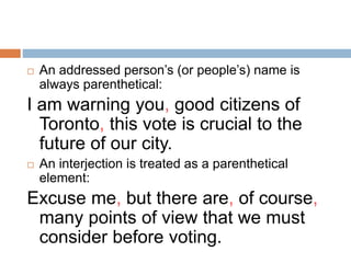 An addressed person’s (or people’s) name is
always parenthetical:
I am warning you, good citizens of
Toronto, this vote is crucial to the
future of our city.
 An interjection is treated as a parenthetical
element:
Excuse me, but there are, of course,
many points of view that we must
consider before voting.
 