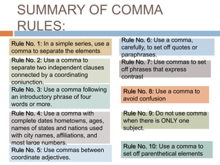 SUMMARY OF COMMA
RULES:
Rule No. 1: In a simple series, use a
comma to separate the elements
Rule No. 2: Use a comma to
separate two independent clauses
connected by a coordinating
conjunction.
Rule No. 3: Use a comma following
an introductory phrase of four
words or more.
Rule No. 4: Use a comma with
complete dates hometowns, ages,
names of states and nations used
with city names, affiliations, and
most large numbers.
Rule No. 5: Use commas between
coordinate adjectives.
Rule No. 6: Use a comma,
carefully, to set off quotes or
paraphrases.
Rule No. 7: Use commas to set
off phrases that express
contrast
Rule No. 8: Use a comma to
avoid confusion
Rule No. 9: Do not use comma
when there is ONLY one
subject.
Rule No. 10: Use a comma to
set off parenthetical elements
 