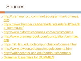 Sources:
 http://grammar.ccc.commnet.edu/grammar/commas.
htm
 https://www.humber.ca/liberalarts/sites/default/files/th
e_comma.pdf
 http://www.oxforddictionaries.com/words/comma
 http://www.grammarbook.com/punctuation/commas.
asp
 https://lilt.ilstu.edu/golson/punctuation/comma.html
 http://www.towson.edu/ows/modulecomma.htm
 http://writingcenter.unc.edu/handouts/commas/
 Grammar Essentials for DUMMIES
 