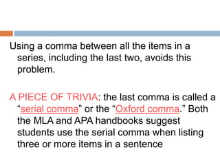 Using a comma between all the items in a
series, including the last two, avoids this
problem.
A PIECE OF TRIVIA: the last comma is called a
“serial comma” or the “Oxford comma.” Both
the MLA and APA handbooks suggest
students use the serial comma when listing
three or more items in a sentence
 