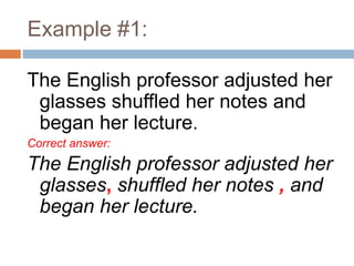 Example #1:
The English professor adjusted her
glasses shuffled her notes and
began her lecture.
Correct answer:
The English professor adjusted her
glasses, shuffled her notes , and
began her lecture.
 