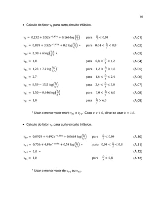 99


• Calculo do fator      para curto-circuito trifásico.


   = 0,232 + 3.52       ,
                                    + 0,166 log                    para          < 0,04                      (A.01)

    = 0,839 + 3.52          ,
                                        + 0,6 log        ∗         para 0,04 <            < 0,8              (A.02)

    = 2,38 + 6 log              ∗                                                                            (A.03)

    = 1,8                                                          para     0,8 <        < 1,2               (A.04)

    = 1,23 + 7,2 log                                               para     1,2 <        < 1,6               (A.05)

    = 2,7                                                          para     1,6 <        < 2,4               (A.06)

    = 8,59 − 15,5 log                                              para     2,4 <        < 3,0               (A.07)

    = 1,50 − 0,646 log                                             para     3,0 <        < 6,0               (A.08)

    = 1,0                                                          para          > 6,0                       (A.09)


      * Usar o menor valor entre                     e           . Caso     > 1,6, deve-se usar          = 1,6.


• Calculo do fator      para curto-circuito trifásico.


    = 0,0929 + 4,492                ,
                                          + 0,0664 log                    para       < 0,04                  (A.10)

    = 0,756 + 4,49          ,
                                        + 0,54 log           ∗            para 0,04 <            < 0,8       (A.11)

    = 1,0 ∗                                                                                                  (A.12)

    = 1,0                                                                 para       > 0,8                   (A.13)


      * Usar o menor valor de                   ou           .
 