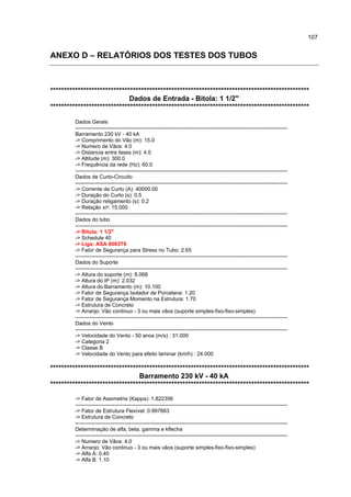 107


ANEXO D – RELATÓRIOS DOS TESTES DOS TUBOS



**********************************************************************************************
                             Dados de Entrada - Bitola: 1 1/2"
**********************************************************************************************

         Dados Gerais
         ------------------------------------------------------------------------------------------------------------------------
         Barramento 230 kV - 40 kA
         -> Comprimento do Vão (m): 15.0
         -> Numero de Vãos: 4.0
         -> Distancia entre fases (m): 4.0
         -> Altitude (m): 300.0
         -> Frequência da rede (Hz): 60.0
         ------------------------------------------------------------------------------------------------------------------------
         Dados de Curto-Circuito
         ------------------------------------------------------------------------------------------------------------------------
         -> Corrente de Curto (A): 40000.00
         -> Duração do Curto (s): 0.5
         -> Duração religamento (s): 0.2
         -> Relação x/r: 15.000
         ------------------------------------------------------------------------------------------------------------------------
         Dados do tubo
         ------------------------------------------------------------------------------------------------------------------------
         -> Bitola: 1 1/2"
         -> Schedule 40
         -> Liga: ASA 6063T6
         -> Fator de Segurança para Stress no Tubo: 2.65
         ------------------------------------------------------------------------------------------------------------------------
         Dados do Suporte
         ------------------------------------------------------------------------------------------------------------------------
         -> Altura do suporte (m): 8.068
         -> Altura do IP (m): 2.032
         -> Altura do Barramento (m): 10.100
         -> Fator de Segurança Isolador de Porcelana: 1.20
         -> Fator de Segurança Momento na Estrutura: 1.70
         -> Estrutura de Concreto
         -> Arranjo: Vão continuo - 3 ou mais vãos (suporte simples-fixo-fixo-simples)
         ------------------------------------------------------------------------------------------------------------------------
         Dados do Vento
         ------------------------------------------------------------------------------------------------------------------------
         -> Velocidade do Vento - 50 anos (m/s) : 31.000
         -> Categoria 2
         -> Classe B
         -> Velocidade do Vento para efeito laminar (km/h) : 24.000

**********************************************************************************************
                                Barramento 230 kV - 40 kA
**********************************************************************************************
         -> Fator de Assimetria (Kappa): 1.822356
         ------------------------------------------------------------------------------------------------------------------------
         -> Fator de Estrutura Flexível: 0.997663
         -> Estrutura de Concreto
         ------------------------------------------------------------------------------------------------------------------------
         Determinação de alfa, beta, gamma e kflecha
         ------------------------------------------------------------------------------------------------------------------------
         -> Numero de Vãos: 4.0
         -> Arranjo: Vão continuo - 3 ou mais vãos (suporte simples-fixo-fixo-simples)
         -> Alfa A: 0.40
         -> Alfa B: 1.10
 