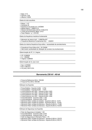 108

         -> Beta: 0.73
         -> Gamma: 3.56
         -> kflecha: 0.0054
         ------------------------------------------------------------------------------------------------------------------------
         Dados do tubo escolhido
         ------------------------------------------------------------------------------------------------------------------------
         -> Bitola: 1 1/2"
         -> Schedule 40
         -> Espessura da parede (m): 0.003683
         -> Massa (kg/m): 1.398874110
         -> Modulo de Elasticidade (N/m2): 6.90e+010
         -> Limite de Escoamento (Mpa): 214.0
         -> Fator Plástico - q: 1.374103
         ------------------------------------------------------------------------------------------------------------------------
         Dados da frequência mecânica fundamental
         ------------------------------------------------------------------------------------------------------------------------
         -> Momento de Inércia (m4) : 1.289878e-007
         -> Frequência Mecânica Fundamental (Hz): 1.262051
         ------------------------------------------------------------------------------------------------------------------------
         Dados da máxima frequência força eólica - necessidade de amortecimento
         ------------------------------------------------------------------------------------------------------------------------
         -> Frequência Força Eólica (Hz): 25.735599
         -> Não existe necessidade de utilização de condutor de amortecimento
         ------------------------------------------------------------------------------------------------------------------------
         Determinação de VF, Vr ,Vsigma
         ------------------------------------------------------------------------------------------------------------------------
         -> VF: 0.299529
         -> Vr: 1.800000
         -> Vsigma: 0.286938
         ------------------------------------------------------------------------------------------------------------------------
         Determinação de Vz, kpn e kzn
         ------------------------------------------------------------------------------------------------------------------------
         -> Kpn: 0.576000
         -> Kzn: 0.981012
         -> Vz (m/s): 30.411374

**********************************************************************************************
                                Barramento 230 kV - 40 kA
**********************************************************************************************
         -> Força de Referencia (N/m): 159.626
         -> Força de Pico (N/m): 459.080
         ------------------------------------------------------------------------------------------------------------------------
         Esforços nos Suportes
         ------------------------------------------------------------------------------------------------------------------------
         -> Força Estática - Suporte A (kN): 2.754
         -> Força Estática - Suporte B (kN): 7.575
         -> Força Dinâmica sem ARC - Suporte A (kN): 0.825
         -> Força Dinâmica sem ARC - Suporte B (kN): 2.269
         -> Força Dinâmica com ARC - Suporte A (kN): 1.485
         -> Força Dinâmica com ARC - Suporte B (kN): 4.084
         -> Força Resultante - Suporte A (kN): 1.729
         -> Força Resultante - Suporte B (kN): 4.320
         -> Momento Fletor na Base do Isolador - Suporte A (kN.m): 4.215
         -> Momento Fletor na Base do Isolador - Suporte B (kN.m): 10.535
         -> Momento Fletor na Base da Estrutura - Suporte A (kN.m): 17.460
         -> Momento Fletor na Base da Estrutura - Suporte B (kN.m): 43.635
         ------------------------------------------------------------------------------------------------------------------------
         Esforços de Segurança nos Suportes
         ------------------------------------------------------------------------------------------------------------------------
         -> Fator de Segurança no Isolador: 1.20
         -> Força Resultante - Suporte A (kN): 2.075
         -> Força Resultante - Suporte B (kN): 5.184
         -> Fator de Segurança no Momento Fletor: 1.70
         -> Momento Fletor na Base da Estrutura - Suporte A (kN.m): 35.619
         -> Momento Fletor na Base da Estrutura - Suporte B (kN.m): 89.015
 