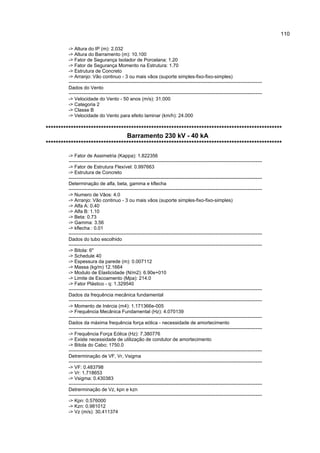 110

         -> Altura do IP (m): 2.032
         -> Altura do Barramento (m): 10.100
         -> Fator de Segurança Isolador de Porcelana: 1.20
         -> Fator de Segurança Momento na Estrutura: 1.70
         -> Estrutura de Concreto
         -> Arranjo: Vão continuo - 3 ou mais vãos (suporte simples-fixo-fixo-simples)
         ------------------------------------------------------------------------------------------------------------------------
         Dados do Vento
         ------------------------------------------------------------------------------------------------------------------------
         -> Velocidade do Vento - 50 anos (m/s): 31.000
         -> Categoria 2
         -> Classe B
         -> Velocidade do Vento para efeito laminar (km/h): 24.000

**********************************************************************************************
                                Barramento 230 kV - 40 kA
**********************************************************************************************
         -> Fator de Assimetria (Kappa): 1.822356
         ------------------------------------------------------------------------------------------------------------------------
         -> Fator de Estrutura Flexível: 0.997663
         -> Estrutura de Concreto
         ------------------------------------------------------------------------------------------------------------------------
         Determinação de alfa, beta, gamma e kflecha
         ------------------------------------------------------------------------------------------------------------------------
         -> Numero de Vãos: 4.0
         -> Arranjo: Vão continuo - 3 ou mais vãos (suporte simples-fixo-fixo-simples)
         -> Alfa A: 0.40
         -> Alfa B: 1.10
         -> Beta: 0.73
         -> Gamma: 3.56
         -> kflecha : 0.01
         ------------------------------------------------------------------------------------------------------------------------
         Dados do tubo escolhido
         ------------------------------------------------------------------------------------------------------------------------
         -> Bitola: 6"
         -> Schedule 40
         -> Espessura da parede (m): 0.007112
         -> Massa (kg/m) 12.1664
         -> Modulo de Elasticidade (N/m2): 6.90e+010
         -> Limite de Escoamento (Mpa): 214.0
         -> Fator Plástico - q: 1.329540
         ------------------------------------------------------------------------------------------------------------------------
         Dados da frequência mecânica fundamental
         ------------------------------------------------------------------------------------------------------------------------
         -> Momento de Inércia (m4): 1.171366e-005
         -> Frequência Mecânica Fundamental (Hz): 4.070139
         ------------------------------------------------------------------------------------------------------------------------
         Dados da máxima frequência força eólica - necessidade de amortecimento
         ------------------------------------------------------------------------------------------------------------------------
         -> Frequência Força Eólica (Hz): 7.380776
         -> Existe necessidade de utilização de condutor de amortecimento
         -> Bitola do Cabo; 1750.0
         ------------------------------------------------------------------------------------------------------------------------
         Detrerminação de VF, Vr, Vsigma
         ------------------------------------------------------------------------------------------------------------------------
         -> VF: 0.483798
         -> Vr: 1.718653
         -> Vsigma: 0.430383
         ------------------------------------------------------------------------------------------------------------------------
         Detrerminação de Vz, kpn e kzn
         ------------------------------------------------------------------------------------------------------------------------
         -> Kpn: 0.576000
         -> Kzn: 0.981012
         -> Vz (m/s): 30.411374
 