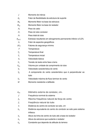 Momento de inércia
         Fator de flexibilidade da estrutura de suporte
         Momento fletor na base da estrutura
         Momento fletor na base do isolador
PA       Peso do cabo
PC       Peso do tubo condutor
PT       Peso total do tubo
     ,   Estresse resultando em alongamento permanente inferior a 0,2%
S1       Fator de aspectos geográficos
SFAl     Fatores de segurança mínimo
 T       Temperatura
         Temperatura final
         Temperatura inicial
Vo       Velocidade básica
         Tensão de teste entre fase e terra
         Volume por unidade de comprimento do tubo
         Velocidade característica do vento
         A componente do vento característico que é perpendicular ao
         tubo
         Velocidade máxima de fluxo laminar do vento
         Momento resistente a deflexão




         Diâmetro externo do condutor, cm.
         Frequência nominal do sistema
         Máxima frequência natural da força do vento
         Freqüência natural do tubo
 ℎ       Distância do centro do condutor ao solo, cm
ℎ        Distância equivalente do centro do condutor ao solo para sistema
         trifásico
ℎ        Altura da linha de centro do tubo até a base do isolador
ℎ        Altura da estrutura que sustenta o isolador
         Constante que depende da altitude do terreno
 