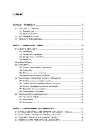 SUMÁRIO



CAPÍTULO 1 - INTRODUÇÃO ........................................................................................................... 17

   1.1    OBJETIVOS DO TRABALHO ................................................................................................. 18
          1.1.1 Objetivo Pricipal ............................................................................................................ 18
          1.1.2 Objetivo secundário ...................................................................................................... 18
   1.2    METODOLOGIA UTILIZADA .................................................................................................. 18
   1.3    ESTRUTURA DA MONOGRAFIA ........................................................................................... 19



CAPÍTULO 2 - REFERENCIAL TEÓRICO ......................................................................................... 20

   2.1 ESQUEMAS DE MANOBRA ..................................................................................................... 22
          2.1.1 Barra simples ................................................................................................................ 22
          2.1.2 Barra simples com by-pass ........................................................................................... 23
          2.1.3 Barra principal e transferência ...................................................................................... 23
          2.1.4 Barra dupla .................................................................................................................... 24
   2.2 ARRANJO FÍSICO ..................................................................................................................... 25
   2.3 BARRAMENTO ......................................................................................................................... 28
          2.3.1 Condutor rígido: material e características .................................................................... 30
          2.3.2 Ampacidade .................................................................................................................. 30
          2.3.3 Efeito corona e rádio interferência ................................................................................ 31
          2.3.4 Ressonância mecânica no barramento ......................................................................... 33
   2.4 ISOLADORES, ESTRUTURAS DE SUPORTE E FERRAGENS. ............................................. 35
          2.4.1 Condutor com as extremidades apoiadas. .................................................................... 35
          2.4.2 Condutor com uma extremidade apoiada e a outra fixa ............................................... 36
          2.4.3 Condutor com as extremidades fixas (biengastada). .................................................... 36
          2.4.4 Barramento com condutor contínuo. ............................................................................. 37
          2.4.5 Juntas soldadas e acabamento..................................................................................... 38
   2.5 FORÇAS APLICADAS AO BARRAMENTO .............................................................................. 38
          2.5.1 Peso total do condutor .................................................................................................. 39
          2.5.2 Ação do vento ............................................................................................................... 39
          2.5.3 Curto-circuito ................................................................................................................. 42



CAPÍTULO 3 - DIMENSIONAMENTO DO BARRAMENTO .............................................................. 47

   3.1 CAPACIDADE DE CONDUÇÃO DE CORRENTE (AMPACIDADE) – TABELAS ..................... 49
   3.2 EFEITO CORONA – CÁLCULO DO GRADIENTE DE TENSÃO .............................................. 51
   3.3 VERIFICANDO A NECESSIDADE DE AMORTECIMENTO ..................................................... 54
   3.4 FORÇAS ESTÁTICAS: PESO DO TUBO E AÇÃO DO VENTO ............................................... 56
 