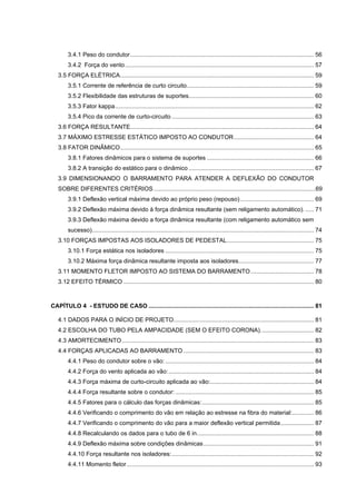 3.4.1 Peso do condutor .............................................................................................................. 56
        3.4.2 Força do vento ................................................................................................................. 57
   3.5 FORÇA ELÉTRICA .................................................................................................................... 59
        3.5.1 Corrente de referência de curto circuito ............................................................................ 59
        3.5.2 Flexibilidade das estruturas de suportes........................................................................... 60
        3.5.3 Fator kappa ....................................................................................................................... 62
        3.5.4 Pico da corrente de curto-circuito ..................................................................................... 63
   3.6 FORÇA RESULTANTE.............................................................................................................. 64
   3.7 MÁXIMO ESTRESSE ESTÁTICO IMPOSTO AO CONDUTOR ................................................ 64
   3.8 FATOR DINÂMICO .................................................................................................................... 65
        3.8.1 Fatores dinâmicos para o sistema de suportes ................................................................ 66
        3.8.2 A transição do estático para o dinâmico ........................................................................... 67
   3.9 DIMENSIONANDO O BARRAMENTO PARA ATENDER A DEFLEXÃO DO CONDUTOR
   SOBRE DIFERENTES CRITÉRIOS .................................................................................................69
        3.9.1 Deflexão vertical máxima devido ao próprio peso (repouso) ............................................ 69
        3.9.2 Deflexão máxima devido à força dinâmica resultante (sem religamento automático). ..... 71
        3.9.3 Deflexão máxima devido a força dinâmica resultante (com religamento automático sem
        sucesso)..................................................................................................................................... 74
   3.10 FORÇAS IMPOSTAS AOS ISOLADORES DE PEDESTAL .................................................... 75
        3.10.1 Força estática nos isoladores ......................................................................................... 75
        3.10.2 Máxima força dinâmica resultante imposta aos isoladores ............................................. 77
   3.11 MOMENTO FLETOR IMPOSTO AO SISTEMA DO BARRAMENTO ...................................... 78
   3.12 EFEITO TÉRMICO .................................................................................................................. 80



CAPÍTULO 4 - ESTUDO DE CASO ................................................................................................... 81

   4.1 DADOS PARA O INÍCIO DE PROJETO. ................................................................................... 81
   4.2 ESCOLHA DO TUBO PELA AMPACIDADE (SEM O EFEITO CORONA). ............................... 82
   4.3 AMORTECIMENTO ................................................................................................................... 83
   4.4 FORÇAS APLICADAS AO BARRAMENTO .............................................................................. 83
        4.4.1 Peso do condutor sobre o vão: ......................................................................................... 84
        4.4.2 Força do vento aplicada ao vão: ....................................................................................... 84
        4.4.3 Força máxima de curto-circuito aplicada ao vão:.............................................................. 84
        4.4.4 Força resultante sobre o condutor: ................................................................................... 85
        4.4.5 Fatores para o cálculo das forças dinâmicas: ................................................................... 85
        4.4.6 Verificando o comprimento do vão em relação ao estresse na fibra do material:............. 86
        4.4.7 Verificando o comprimento do vão para a maior deflexão vertical permitida .................... 87
        4.4.8 Recalculando os dados para o tubo de 6 in. ..................................................................... 88
        4.4.9 Deflexão máxima sobre condições dinâmicas .................................................................. 91
        4.4.10 Força resultante nos isoladores: ..................................................................................... 92
        4.4.11 Momento fletor ................................................................................................................ 93
 