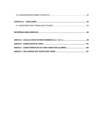 4.5 CONSIDERAÇÕES SOBRE O PROJETO ................................................................................ 93



CAPÍTULO 5 - CONCLUSÃO ............................................................................................................ 94

   5.1 SUGESTÕES PARA TRABALHOS FUTUROS ......................................................................... 95



REFERÊNCIA BIBLIOGRÁFICA ........................................................................................................ 96



ANEXO A – CÁLCULO DOS FATORES DINÂMICOS (                                   ,   E      ) .................................................. 98

ANEXO B – SUBESTAÇÃO DE 230KV ............................................................................................ 101

ANEXO C – CARACTERÍSTICAS DO TUBO CONDUTOR (ALUMÍNO) ......................................... 105

ANEXO D – RELATÓRIOS DOS TESTES DOS TUBOS ................................................................. 107
 