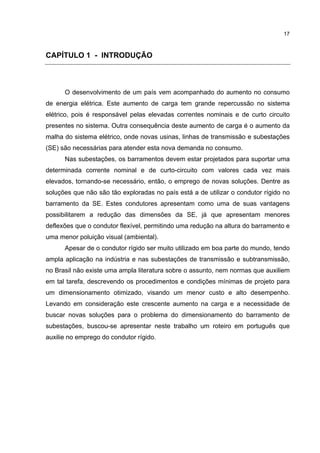 17



CAPÍTULO 1 - INTRODUÇÃO



      O desenvolvimento de um país vem acompanhado do aumento no consumo
de energia elétrica. Este aumento de carga tem grande repercussão no sistema
elétrico, pois é responsável pelas elevadas correntes nominais e de curto circuito
presentes no sistema. Outra consequência deste aumento de carga é o aumento da
malha do sistema elétrico, onde novas usinas, linhas de transmissão e subestações
(SE) são necessárias para atender esta nova demanda no consumo.
      Nas subestações, os barramentos devem estar projetados para suportar uma
determinada corrente nominal e de curto-circuito com valores cada vez mais
elevados, tornando-se necessário, então, o emprego de novas soluções. Dentre as
soluções que não são tão exploradas no país está a de utilizar o condutor rígido no
barramento da SE. Estes condutores apresentam como uma de suas vantagens
possibilitarem a redução das dimensões da SE, já que apresentam menores
deflexões que o condutor flexível, permitindo uma redução na altura do barramento e
uma menor poluição visual (ambiental).
      Apesar de o condutor rígido ser muito utilizado em boa parte do mundo, tendo
ampla aplicação na indústria e nas subestações de transmissão e subtransmissão,
no Brasil não existe uma ampla literatura sobre o assunto, nem normas que auxiliem
em tal tarefa, descrevendo os procedimentos e condições mínimas de projeto para
um dimensionamento otimizado, visando um menor custo e alto desempenho.
Levando em consideração este crescente aumento na carga e a necessidade de
buscar novas soluções para o problema do dimensionamento do barramento de
subestações, buscou-se apresentar neste trabalho um roteiro em português que
auxilie no emprego do condutor rígido.
 