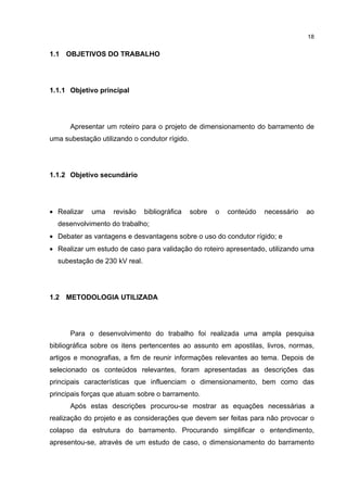 18


1.1 OBJETIVOS DO TRABALHO




1.1.1 Objetivo principal




      Apresentar um roteiro para o projeto de dimensionamento do barramento de
uma subestação utilizando o condutor rígido.




1.1.2 Objetivo secundário




• Realizar   uma    revisão    bibliográfica   sobre   o   conteúdo   necessário   ao
  desenvolvimento do trabalho;
• Debater as vantagens e desvantagens sobre o uso do condutor rígido; e
• Realizar um estudo de caso para validação do roteiro apresentado, utilizando uma
  subestação de 230 kV real.




1.2 METODOLOGIA UTILIZADA




      Para o desenvolvimento do trabalho foi realizada uma ampla pesquisa
bibliográfica sobre os itens pertencentes ao assunto em apostilas, livros, normas,
artigos e monografias, a fim de reunir informações relevantes ao tema. Depois de
selecionado os conteúdos relevantes, foram apresentadas as descrições das
principais características que influenciam o dimensionamento, bem como das
principais forças que atuam sobre o barramento.
      Após estas descrições procurou-se mostrar as equações necessárias a
realização do projeto e as considerações que devem ser feitas para não provocar o
colapso da estrutura do barramento. Procurando simplificar o entendimento,
apresentou-se, através de um estudo de caso, o dimensionamento do barramento
 