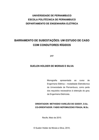 UNIVERSIDADE DE PERNAMBUCO
        ESCOLA POLITÉCNICA DE PERNAMBUCO
      DEPARTAMENTO DE ENGENHARIA ELÉTRICA




BARRAMENTO DE SUBESTAÇÕES: UM ESTUDO DE CASO
           COM CONDUTORES RÍGIDOS


                             por



         SUELEN HOLDER DE MORAIS E SILVA




                         Monografia    apresentada    ao    curso   de
                         Engenharia Elétrica – modalidade Eletrotécnica
                         da Universidade de Pernambuco, como parte
                         dos requisitos necessários à obtenção do grau
                         de Engenheira Eletricista.



            ORIENTADOR: METHODIO VAREJÃO DE GODOY, D.Sc.
            CO-ORIENTADOR: FABIO NEPOMUCENO FRAGA, M.Sc.




                    Recife, Maio de 2010.




           © Suelen Holder de Morais e Silva, 2010.
 