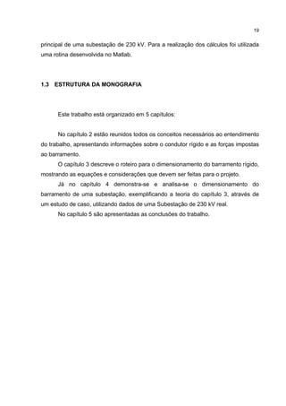 19


principal de uma subestação de 230 kV. Para a realização dos cálculos foi utilizada
uma rotina desenvolvida no Matlab.




1.3 ESTRUTURA DA MONOGRAFIA




      Este trabalho está organizado em 5 capítulos:


      No capítulo 2 estão reunidos todos os conceitos necessários ao entendimento
do trabalho, apresentando informações sobre o condutor rígido e as forças impostas
ao barramento.
      O capítulo 3 descreve o roteiro para o dimensionamento do barramento rígido,
mostrando as equações e considerações que devem ser feitas para o projeto.
      Já no capítulo 4 demonstra-se e analisa-se o dimensionamento do
barramento de uma subestação, exemplificando a teoria do capítulo 3, através de
um estudo de caso, utilizando dados de uma Subestação de 230 kV real.
      No capítulo 5 são apresentadas as conclusões do trabalho.
 