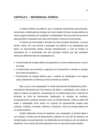 20



CAPÍTULO 2 - REFERENCIAL TEÓRICO




      O sistema elétrico de potência, que é composto basicamente pela produção,
transmissão e distribuição de energia, tem como objetivo fornecer energia elétrica às
varias cargas existentes com qualidade e confiabilidade. Para que este fornecimento
seja garantido é necessário que haja continuidade no serviço da transmissão.
      O sistema de transmissão é formado por dois principais elementos, o circuito
(linhas, cabos, etc.) que permite a passagem da potência e as subestações que
fazem as interconexões destes circuitos (transformando o nível de tensão se
necessário) [1]. A transmissão tem três principais funções que são realizadas
através de diferentes tipos de subestações [1]:


• A transmissão de energia elétrica dos geradores ou outros sistemas para o centro
  de carga;
• A interconexão que aumenta a segurança do fornecimento e permite a redução
  dos custos da geração; e
• Fornecimento de energia elétrica para o sistema de distribuição e em alguns
  casos diretamente ao cliente que está conectado ao sistema.


      Mas o que é uma subestação? O comitê Internacional de Eletrotécnica (IEC -
International Electrotechnical Commission) [2] define a subestação como sendo a
parte do sistema de potência, concentrada em um determinado ponto, incluindo os
terminais de linha de transmissão, distribuição, os módulos de manobra,
encapsulamentos, podendo inclusive incluir os transformadores. Pode-se definir [3]
então a subestação como sendo um conjunto de equipamentos usados para
controlar, modificar, comandar, distribuir e direcionar o fluxo de energia elétrica de
um sistema elétrico.
      Existem diferentes formas de classificar uma subestação. A primeira delas é
com relação à função que ela desempenha, podendo ser uma SE de manobra, de
transformação, de seccionamento, de distribuição de conversão ou de conversão de
freqüência. Uma mesma SE pode apresentar uma ou mais das funções listadas.
 