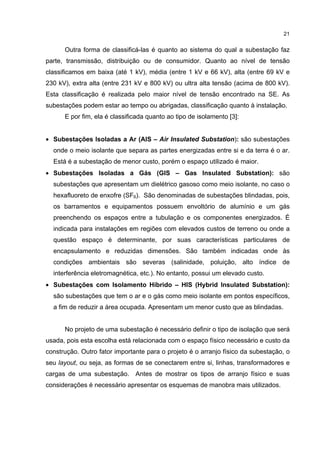 21


      Outra forma de classificá-las é quanto ao sistema do qual a subestação faz
parte, transmissão, distribuição ou de consumidor. Quanto ao nível de tensão
classificamos em baixa (até 1 kV), média (entre 1 kV e 66 kV), alta (entre 69 kV e
230 kV), extra alta (entre 231 kV e 800 kV) ou ultra alta tensão (acima de 800 kV).
Esta classificação é realizada pelo maior nível de tensão encontrado na SE. As
subestações podem estar ao tempo ou abrigadas, classificação quanto à instalação.
      E por fim, ela é classificada quanto ao tipo de isolamento [3]:


• Subestações Isoladas a Ar (AIS – Air Insulated Substation): são subestações
  onde o meio isolante que separa as partes energizadas entre si e da terra é o ar.
  Está é a subestação de menor custo, porém o espaço utilizado é maior.
• Subestações Isoladas a Gás (GIS – Gas Insulated Substation): são
  subestações que apresentam um dielétrico gasoso como meio isolante, no caso o
  hexafluoreto de enxofre (SF6). São denominadas de subestações blindadas, pois,
  os barramentos e equipamentos possuem envoltório de alumínio e um gás
  preenchendo os espaços entre a tubulação e os componentes energizados. É
  indicada para instalações em regiões com elevados custos de terreno ou onde a
  questão espaço é determinante, por suas características particulares de
  encapsulamento e reduzidas dimensões. São também indicadas onde às
  condições ambientais são severas (salinidade, poluição, alto índice de
  interferência eletromagnética, etc.). No entanto, possui um elevado custo.
• Subestações com Isolamento Híbrido – HIS (Hybrid Insulated Substation):
  são subestações que tem o ar e o gás como meio isolante em pontos específicos,
  a fim de reduzir a área ocupada. Apresentam um menor custo que as blindadas.


      No projeto de uma subestação é necessário definir o tipo de isolação que será
usada, pois esta escolha está relacionada com o espaço físico necessário e custo da
construção. Outro fator importante para o projeto é o arranjo físico da subestação, o
seu layout, ou seja, as formas de se conectarem entre si, linhas, transformadores e
cargas de uma subestação. Antes de mostrar os tipos de arranjo físico e suas
considerações é necessário apresentar os esquemas de manobra mais utilizados.
 