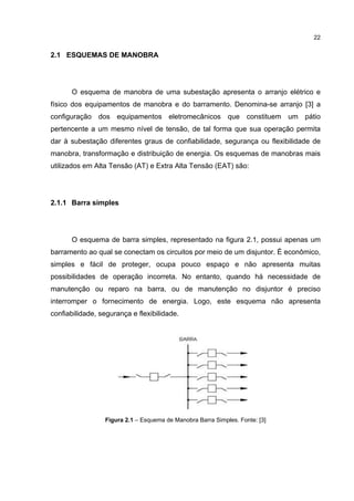 22


2.1 ESQUEMAS DE MANOBRA




      O esquema de manobra de uma subestação apresenta o arranjo elétrico e
físico dos equipamentos de manobra e do barramento. Denomina-se arranjo [3] a
configuração dos equipamentos eletromecânicos que constituem um pátio
pertencente a um mesmo nível de tensão, de tal forma que sua operação permita
dar à subestação diferentes graus de confiabilidade, segurança ou flexibilidade de
manobra, transformação e distribuição de energia. Os esquemas de manobras mais
utilizados em Alta Tensão (AT) e Extra Alta Tensão (EAT) são:




2.1.1 Barra simples




      O esquema de barra simples, representado na figura 2.1, possui apenas um
barramento ao qual se conectam os circuitos por meio de um disjuntor. É econômico,
simples e fácil de proteger, ocupa pouco espaço e não apresenta muitas
possibilidades de operação incorreta. No entanto, quando há necessidade de
manutenção ou reparo na barra, ou de manutenção no disjuntor é preciso
interromper o fornecimento de energia. Logo, este esquema não apresenta
confiabilidade, segurança e flexibilidade.




                 Figura 2.1 – Esquema de Manobra Barra Simples. Fonte: [3]
 