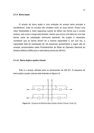 24


2.1.4 Barra dupla




      O arranjo de barra dupla é uma evolução do arranjo barra principal e
transferência, onde os circuitos são divididos entre as duas barras. Possui uma
maior flexibilidade e maior segurança quanto às falhas nas barras que o arranjo
anterior, pois como a carga está dividida, mesmo que ocorra uma falha em uma das
barras, parte da subestação continuará operando. No projeto é necessário
considerar que as barras devem ter a mesma capacidade e, por sua vez, a
capacidade total da subestação [3]. Os esquemas apresentados a seguir são os
arranjos recomendados pelos Procedimentos de Rede do Operador Nacional do
Sistema Elétrico (ONS) para a rede básica (acima de 230 kV).




2.1.4.1 Barra dupla a quatro chaves




      Este é o arranjo utilizado para os barramentos de 230 KV. O esquema de
barra dupla a quatro chaves está ilustrado na figura 2.4.




          Figura 2.4 – Esquema de Manobra Barra Dupla a Quatro Chaves. Fonte: [3]
 