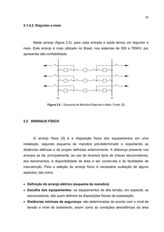25


2.1.4.2 Disjuntor e meio




      Neste arranjo (figura 2.5), para cada entrada e saída temos um disjuntor e
meio. Este arranjo é mais utilizado no Brasil, nos sistemas de 500 e 765KV, por
apresentar alta confiabilidade.




                Figura 2.5 – Esquema de Manobra Disjuntor e Meio. Fonte: [3]




2.2 ARRANJO FÍSICO




      O arranjo físico [3] é a disposição física dos equipamentos em uma
instalação, segundo esquema de manobra pré-determinado e respeitando as
distâncias elétricas e de projeto definidas anteriormente. A diferença presente nos
arranjos se dá, principalmente, ao uso de diversos tipos de chaves seccionadoras,
aos barramentos, à disponibilidade de área a ser construída e às facilidades de
manutenção. Para a seleção do arranjo físico é necessária avaliação de alguns
aspectos, tais como:


• Definição do arranjo elétrico (esquema de manobra)
• Escolha dos equipamentos: os equipamentos de alta tensão, em especial, as
  seccionadoras, são quem definem as disposições físicas da subestação;
• Distâncias mínimas de segurança: são determinadas de acordo com o nível de
  tensão e nível de isolamento, assim como as condições atmosféricas da área
 