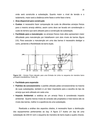26


  onde será construída a subestação. Quanto maior o nível de tensão e o
  isolamento, maior será a distância entre fases e entre fase e terra;
• Área disponível para construção
• Custos: é necessário fazer comparação de custo de diferentes arranjos físicos
  para o mesmo arranjo elétrico, assim como deve ser levado em consideração o
  custo do terreno que será utilizado para a construção da subestação.
• Facilidade para a manutenção: os arranjos físicos mais altos apresentam maior
  dificuldade para manutenção por trabalharem com dois níveis de barras (figura
  2.6). Para executar a manutenção em uma das barras é necessário desligar a
  outra, perdendo a flexibilidade da barra dupla.




Figura 2.6 – Arranjo Físico elevado para uma Entrada de Linha no esquema de manobra barra
principal e transferência. Fonte: [3]


• Facilidade para expansão
• Padrões da concessionária: o padrão utilizado pelas concessionárias na maioria
  de suas subestações, também é um fator importante para a escolha do tipo de
  arranjo que será utilizado em cada uma.
• Impacto Ambiental: a estética de um arranjo físico é considerada impacto
  ambiental. Quanto menos níveis de conexão são projetados e mais baixos são os
  níveis das barras, melhor é a aparência de uma subestação.


      Realizada a análise dos aspectos citados, é necessário fazer a distribuição
dos equipamentos pertencentes ao bay. A figura 2.7 ilustra um bay de uma
subestação de 230 kV com o esquema de manobra de barra dupla a quatro chaves.
 
