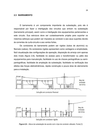 28


2.3 BARRAMENTO




      O barramento é um componente importante da subestação, pois ele é
responsável por fazer a interligação dos circuitos que entram na subestação
(barramento principal), assim como a interligação dos equipamentos pertencentes a
este circuito. Sua estrutura deve ser cuidadosamente projeta para suportar os
máximos esforços que podem ser impostos ao condutor e aos seus suportes devido
às correntes de curto-circuito e aos ventos fortes.
      Os condutores do barramento podem ser rígidos (tubos de alumínio) ou
flexíveis (cabos). Os condutores rígidos apresentam como vantagens a simplicidade,
fácil visualização das configurações de operação, disposição do arranjo com apenas
dois níveis (figura 2.8), facilidade no acesso para o transformador ou pátio dos
equipamentos para manutenção, facilidade no uso de chaves pantográficas ou semi-
pantográficas, facilidade de ampliação da subestação, facilidade na verificação dos
efeitos das forças eletrodinâmicas, rápida construção e pouca área de aterramento
para a instalação.




      Figura 2.8 – Altura da subestação de acordo com o tipo de condutor utilizado. Fonte [1]
 