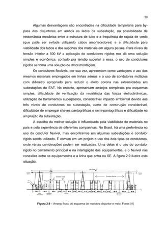 29


      Algumas desvantagens são encontradas na dificuldade temporária para by-
pass dos disjuntores em ambos os lados da subestação, na possibilidade de
ressonância mecânica entre a estrutura de tubo e a frequência de rajada de vento
(que pode ser evitada utilizando cabos amortecedores) e a dificuldade para
viabilidade dos tubos e dos suportes dos materiais em alguns países. Para níveis de
tensão inferior a 500 kV a aplicação de condutores rígidos nos dá uma solução
simples e econômica, contudo pra tensão superior a essa, o uso de condutores
rígidos se torna uma solução de difícil montagem.
      Os condutores flexíveis, por sua vez, apresentam como vantagens o uso dos
mesmos materiais empregados em linhas aéreas e o uso de condutores múltiplos
com diâmetro apropriado para reduzir o efeito corona nas extremidades em
subestações de EAT. No entanto, apresentam arranjos complexos pra esquemas
simples, dificuldade de verificação da resistência das forças eletrodinâmicas,
utilização de barramentos superpostos, considerável impacto ambiental devido aos
três níveis de condutores na subestação, custo de construção considerável,
dificuldade de empregar chaves pantográficas e semi-pantográficas e dificuldade na
ampliação da subestação.
      A escolha da melhor solução é influenciada pela viabilidade de materiais no
país e pela experiência de diferentes companhias. No Brasil, há uma preferência no
uso do condutor flexível, mas encontramos em algumas subestações o condutor
rígido sendo utilizado. É comum em um projeto o uso dos dois tipos de condutores,
onde várias combinações podem ser realizadas. Uma delas é o uso do condutor
rígido no barramento principal e na interligação dos equipamentos, e o flexível nas
conexões entre os equipamentos e a linha que entra na SE. A figura 2.9 ilustra esta
situação.




            Figura 2.9 – Arranjo físico do esquema de manobra disjuntor e meio. Fonte: [4]
 