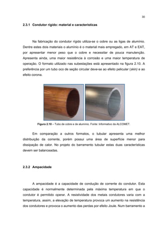 30


2.3.1 Condutor rígido: material e características




      Na fabricação do condutor rígido utiliza-se o cobre ou as ligas de alumínio.
Dentre estes dois materiais o alumínio é o material mais empregado, em AT e EAT,
por apresentar menor peso que o cobre e necessitar de pouca manutenção.
Apresenta ainda, uma maior resistência à corrosão e uma maior temperatura de
operação. O formato utilizado nas subestações está apresentado na figura 2.10. A
preferência por um tubo oco de seção circular deve-se ao efeito pelicular (skin) e ao
efeito corona.




          Figura 2.10 – Tubo de cobre e de alumínio. Fonte: Informativo da ALCOMET.


      Em comparação a outros formatos, o tubular apresenta uma melhor
distribuição da corrente, porém possui uma área de superfície menor para
dissipação de calor. No projeto do barramento tubular estas duas características
devem ser balanceadas.




2.3.2 Ampacidade




      A ampacidade é a capacidade de condução de corrente do condutor. Esta
capacidade é normalmente determinada pela máxima temperatura em que o
condutor é permitido operar. A resistividade dos metais condutores varia com a
temperatura, assim, a elevação de temperatura provoca um aumento na resistência
dos condutores e provoca o aumento das perdas por efeito Joule. Num barramento a
 