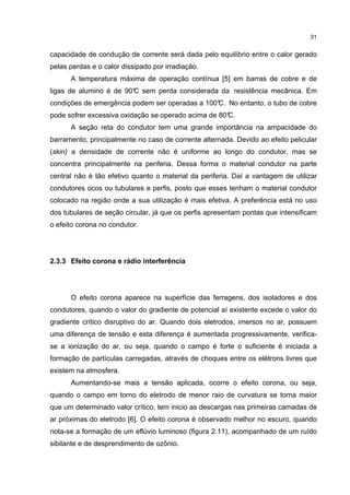 31


capacidade de condução de corrente será dada pelo equilíbrio entre o calor gerado
pelas perdas e o calor dissipado por irradiação.
      A temperatura máxima de operação contínua [5] em barras de cobre e de
ligas de alumino é de 90° sem perda considerada da resistência mecânica. Em
                        C
condições de emergência podem ser operadas a 100° No entanto, o tubo de cobre
                                                C.
pode sofrer excessiva oxidação se operado acima de 80°
                                                     C.
      A seção reta do condutor tem uma grande importância na ampacidade do
barramento, principalmente no caso de corrente alternada. Devido ao efeito pelicular
(skin) a densidade de corrente não é uniforme ao longo do condutor, mas se
concentra principalmente na periferia. Dessa forma o material condutor na parte
central não é tão efetivo quanto o material da periferia. Daí a vantagem de utilizar
condutores ocos ou tubulares e perfis, posto que esses tenham o material condutor
colocado na região onde a sua utilização é mais efetiva. A preferência está no uso
dos tubulares de seção circular, já que os perfis apresentam pontas que intensificam
o efeito corona no condutor.




2.3.3 Efeito corona e rádio interferência




      O efeito corona aparece na superfície das ferragens, dos isoladores e dos
condutores, quando o valor do gradiente de potencial aí existente excede o valor do
gradiente crítico disruptivo do ar. Quando dois eletrodos, imersos no ar, possuem
uma diferença de tensão e esta diferença é aumentada progressivamente, verifica-
se a ionização do ar, ou seja, quando o campo é forte o suficiente é iniciada a
formação de partículas carregadas, através de choques entre os elétrons livres que
existem na atmosfera.
      Aumentando-se mais a tensão aplicada, ocorre o efeito corona, ou seja,
quando o campo em torno do eletrodo de menor raio de curvatura se torna maior
que um determinado valor crítico, tem inicio as descargas nas primeiras camadas de
ar próximas do eletrodo [6]. O efeito corona é observado melhor no escuro, quando
nota-se a formação de um eflúvio luminoso (figura 2.11), acompanhado de um ruído
sibilante e de desprendimento de ozônio.
 