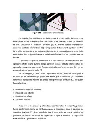 32




                          Figura 2.1 – Efeito corona. Fonte: Brasitest.
                                 2.11 Efeito corona.


      Se as vibrações emitidas forem da ordem de kHz, produzirão áudio ruído; se
                                                                 áudio-ruído;
forem da ordem de MHz produzirão rádio ruído; e, se forem da ordem de centenas
                      produzirão rádio do; ,
                                   dio-ru
de MHz produzirão o chamado tele-ruído [6]. A medida dessas interferências
                            tele-ruído [6].                 interferências
denomina-se
denomina se Rádio Interferência (RI). Para projetos de barramento rígido de ate 115
                  Interferência
kV o efeito corona não é considerado. No entanto, é necessário que o engenheiro
responsável pelo projeto saiba que a rádio interferência existe em qualquer nível de
responsável                          rádio
tensão.
tensão.
      O problema de projeto encontrado é o de selecionar um condutor que não
apresente efeito corona durante tempo bom em tensão, altitude e temperatura de
operação, mas
operação mas possa ocorrer, de forma minimizada, em tempo úmido, chuvoso ou
                   ocorrer,
em condições de contaminação [5].
                             [5]
      Para uma operação sem corona, o gradiente máximo de tensão d superfície
                                                                 da
do condutor do barramento (Em) deve ser menor que o admissível (Eo). Podemos
            do
determinar o gradiente máximo de tensão da superfície do condutor (Em) por quatro
                                        da
fatores básicos:
fatores


• Diâmetro do condutor ou forma;
• Distância para a terra;
• Distância entre fase;
  Distância
• Voltagem aplicada.


      Tubo com seção circular geralmente apresenta melhor desempenho, pois sua
                                                          desempenho,
forma arredondada isenta de pontos aguçados e protusões, reduz o gradiente de
      arredondada,                            protusões,         gradiente
superfície (kV/cm) [7]. Uma superfície lisa é importante se operar próximo do
                   [7].
gradiente de tensão admissível d superfície, já que a ausência de rugosidade
                               de superfície,
também reduz o gradiente de superfície
                            superfície.
 