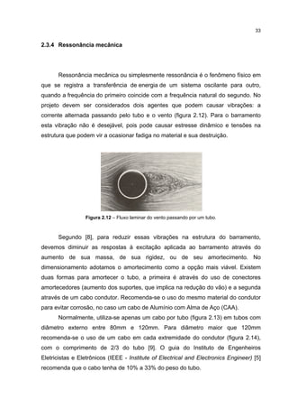 33


2.3.4 Ressonância mecânica




      Ressonância mecânica ou simplesmente ressonância é o fenômeno físico em
que se registra a transferência de energia de um sistema oscilante para outro,
quando a frequência do primeiro coincide com a frequência natural do segundo. No
projeto devem ser considerados dois agentes que podem causar vibrações: a
corrente alternada passando pelo tubo e o vento (figura 2.12). Para o barramento
esta vibração não é desejável, pois pode causar estresse dinâmico e tensões na
estrutura que podem vir a ocasionar fadiga no material e sua destruição.




                 Figura 2.12 – Fluxo laminar do vento passando por um tubo.



      Segundo [8], para reduzir essas vibrações na estrutura do barramento,
devemos diminuir as respostas à excitação aplicada ao barramento através do
aumento de sua massa, de sua rigidez, ou de seu amortecimento. No
dimensionamento adotamos o amortecimento como a opção mais viável. Existem
duas formas para amortecer o tubo, a primeira é através do uso de conectores
amortecedores (aumento dos suportes, que implica na redução do vão) e a segunda
através de um cabo condutor. Recomenda-se o uso do mesmo material do condutor
para evitar corrosão, no caso um cabo de Alumínio com Alma de Aço (CAA).
      Normalmente, utiliza-se apenas um cabo por tubo (figura 2.13) em tubos com
diâmetro externo entre 80mm e 120mm. Para diâmetro maior que 120mm
recomenda-se o uso de um cabo em cada extremidade do condutor (figura 2.14),
com o comprimento de 2/3 do tubo [9]. O guia do Instituto de Engenheiros
Eletricistas e Eletrônicos (IEEE - Institute of Electrical and Electronics Engineer) [5]
recomenda que o cabo tenha de 10% a 33% do peso do tubo.
 