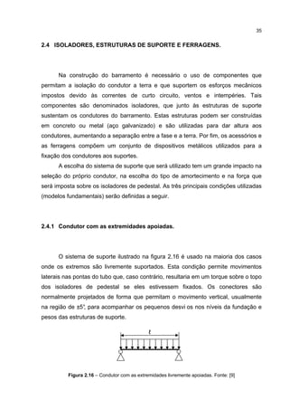 35


2.4 ISOLADORES, ESTRUTURAS DE SUPORTE E FERRAGENS.




      Na construção do barramento é necessário o uso de componentes que
permitam a isolação do condutor a terra e que suportem os esforços mecânicos
impostos devido às correntes de curto circuito, ventos e intempéries. Tais
componentes são denominados isoladores, que junto às estruturas de suporte
sustentam os condutores do barramento. Estas estruturas podem ser construídas
em concreto ou metal (aço galvanizado) e são utilizadas para dar altura aos
condutores, aumentando a separação entre a fase e a terra. Por fim, os acessórios e
as ferragens compõem um conjunto de dispositivos metálicos utilizados para a
fixação dos condutores aos suportes.
      A escolha do sistema de suporte que será utilizado tem um grande impacto na
seleção do próprio condutor, na escolha do tipo de amortecimento e na força que
será imposta sobre os isoladores de pedestal. As três principais condições utilizadas
(modelos fundamentais) serão definidas a seguir.




2.4.1 Condutor com as extremidades apoiadas.




      O sistema de suporte ilustrado na figura 2.16 é usado na maioria dos casos
onde os extremos são livremente suportados. Esta condição permite movimentos
laterais nas pontas do tubo que, caso contrário, resultaria em um torque sobre o topo
dos isoladores de pedestal se eles estivessem fixados. Os conectores são
normalmente projetados de forma que permitam o movimento vertical, usualmente
na região de ±5° para acompanhar os pequenos desvi os nos níveis da fundação e
               ,
pesos das estruturas de suporte.

                                             ℓ




          Figura 2.16 – Condutor com as extremidades livremente apoiadas. Fonte: [9]
 