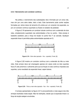 37


2.4.4 Barramento com condutor contínuo.




      Na prática, o barramento das subestações não é formado por um único vão,
mas sim por uma série deles, lado a lado. Este barramento pode conter seções
formadas por vários tubos de tamanho (ℓ) unidos por um conector de expansão, ou
por um condutor contínuo suportado ou fixado no isolador de pedestal.
      A figura 2.19 apresenta um condutor tubular contínuo com a extensão de dois
vãos, simplesmente suportado nas extremidades e fixo no centro. Este arranjo é
bastante aceitável, pois a força de torção no ponto fixo F se cancela. Qualquer
expansão linear é permitida pelas extremidades apoiada em S.


                                   ℓ                         ℓ




                      S                        F                         S


                 Figura 2.19 – Dois vãos (apoiado – fixo – apoiado). Fonte: [9]


      A figura 2.20 mostra um condutor contínuo com a extensão de três ou mais
vãos. Este arranjo deve ser empregado apenas em casos onde os dois suportes
fixos (F) são próximos o suficiente para que as forças no tubo contínuo impostas aos
suportes, como resultado da expansão linear, sejam baixas.


                      ℓ                         ℓ                         ℓ



         S                        F                         F                         S

          Figura 2.20 – Três ou mais vãos (apoiado – fixo – fixo – apoiado). Fonte: [9]


      O arranjo apresentado na figura 2.21 é provavelmente o mais seguro dos três
arranjos ilustrados nesta seção. Não há restrições, desde que à expansão linear e a
força de torção estejam envolvidas.
 