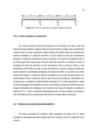 38


                      ℓ                        ℓ                        ℓ




            S                     S                        S                      S
                Figura 2.21 – Dois ou mais vãos com suporte simples. Fonte: [9]




2.4.5 Juntas soldadas e acabamento




       Os maiores tubos de alumínio disponíveis no mercado, às vezes, não são
suficientes para atender a determinado vão do barramento. Neste caso, é aceitável a
união de dois ou mais condutores rígidos através de soldas, para que cheguem ao
tamanho desejado. A solda do alumínio é muito usada no caso de barramentos
tubulares. O alumínio é cortado de modo a produzir um chanfro com ângulo de 45° e
as duas peças são limpas para remover óxido de alumínio e resíduos de óleo. A
remoção do óxido de alumínio se faz necessária, pois o alumínio funde a uma
temperatura mais baixa do que o óxido de alumínio, e assim, qualquer resíduo de
óxido impedirá a penetração adequada do material fundido no processo de solda.
Depois da limpeza, a região de solda é protegida com um jato de gás argônio e a
solda elétrica é feita usando-se fios de liga de alumínio especiais, oferecendo um
conjunto que é mecânica e eletricamente aceitável [11]. É muito importante, seguir
as recomendações do fabricante do tubo com relação à haste de enchimento e as
etapas meticulosas de soldagem. Um acúmulo do material utilizado na solda da
ordem de 1,0 – 2,0mm melhoram significativamente a força mecânica na junção e
não cria efeito corona, considerando que todas as pontas sejam removidas.




2.5 FORÇAS APLICADAS AO BARRAMENTO




       As forças aplicadas ao condutor estão ilustradas na figura 2.22. A força
resultante é composta pelo peso total do tubo (PT), força do vento e a força de curto-
circuito.
 