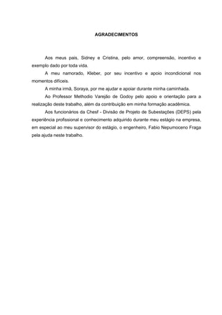 AGRADECIMENTOS




      Aos meus pais, Sidney e Cristina, pelo amor, compreensão, incentivo e
exemplo dado por toda vida.
      A meu namorado, Kleber, por seu incentivo e apoio incondicional nos
momentos difíceis.
      A minha irmã, Soraya, por me ajudar e apoiar durante minha caminhada.
      Ao Professor Methodio Varejão de Godoy pelo apoio e orientação para a
realização deste trabalho, além da contribuição em minha formação acadêmica.
      Aos funcionários da Chesf - Divisão de Projeto de Subestações (DEPS) pela
experiência profissional e conhecimento adquirido durante meu estágio na empresa,
em especial ao meu supervisor do estágio, o engenheiro, Fabio Nepumoceno Fraga
pela ajuda neste trabalho.
 