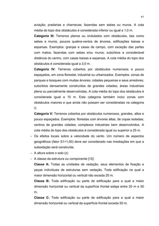 41


  aviação; pradarias e charnecas; fazendas sem sebes ou muros. A cota
  média do topo dos obstáculos é considerada inferior ou igual a 1,0 m.
  Categoria III: Terrenos planos ou ondulados com obstáculos, tais como
  sebes e muros, poucos quebra-ventos de árvores, edificações baixas e
  esparsas. Exemplos: granjas e casas de campo, com exceção das partes
  com matos; fazendas com sebes e/ou muros; subúrbios a considerável
  distância do centro, com casas baixas e esparsas. A cota média do topo dos
  obstáculos é considerada igual a 3,0 m.
  Categoria IV: Terrenos cobertos por obstáculos numerosos e pouco
  espaçados, em zona florestal, industrial ou urbanizados. Exemplos: zonas de
  parques e bosques com muitas árvores; cidades pequenas e seus arredores;
  subúrbios densamente construídos de grandes cidades; áreas industriais
  plena ou parcialmente desenvolvidas. A cota média do topo dos obstáculos é
  considerada igual a 10 m. Esta categoria também inclui zonas com
  obstáculos maiores e que ainda não possam ser consideradas na categoria
  V.
  Categoria V: Terrenos cobertos por obstáculos numerosos, grandes, altos e
  pouco espaçados. Exemplos: florestas com árvores altas, de copas isoladas;
  centros de grandes cidades; complexos industriais bem desenvolvidos. A
  cota média do topo dos obstáculos é considerada igual ou superior a 25 m.
− Os efeitos locais sobre a velocidade do vento. Um número de aspectos
  geográficos (fator S1=1,00) deve ser considerado nas imediações em que a
  subestação será construída.
− A altura sobre o solo (z)
− A classe da estrutura ou componente [12]:
  Classe A: Todas as unidades de vedação, seus elementos de fixação e
  peças individuais de estruturas sem vedação. Toda edificação na qual a
  maior dimensão horizontal ou vertical não exceda 20 m.
  Classe B: Toda edificação ou parte de edificação para a qual a maior
  dimensão horizontal ou vertical da superfície frontal esteja entre 20 m e 50
  m.
  Classe C: Toda edificação ou parte de edificação para a qual a maior
  dimensão horizontal ou vertical da superfície frontal exceda 50 m.
 