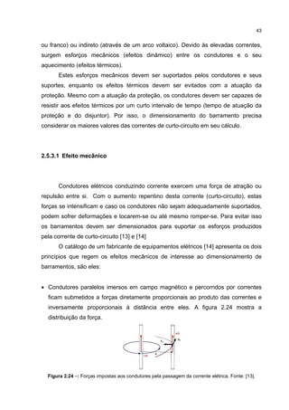 43


ou franco) ou indireto (através de um arco voltaico). Devido às elevadas correntes,
surgem esforços mecânicos (efeitos dinâmico) entre os condutores e o seu
aquecimento (efeitos térmicos).
       Estes esforços mecânicos devem ser suportados pelos condutores e seus
suportes, enquanto os efeitos térmicos devem ser evitados com a atuação da
proteção. Mesmo com a atuação da proteção, os condutores devem ser capazes de
resistir aos efeitos térmicos por um curto intervalo de tempo (tempo de atuação da
proteção e do disjuntor). Por isso, o dimensionamento do barramento precisa
considerar os maiores valores das correntes de curto-circuito em seu cálculo.




2.5.3.1 Efeito mecânico




       Condutores elétricos conduzindo corrente exercem uma força de atração ou
repulsão entre si. Com o aumento repentino desta corrente (curto-circuito), estas
forças se intensificam e caso os condutores não sejam adequadamente suportados,
podem sofrer deformações e tocarem-se ou até mesmo romper-se. Para evitar isso
os barramentos devem ser dimensionados para suportar os esforços produzidos
pela corrente de curto-circuito [13] e [14]
       O catálogo de um fabricante de equipamentos elétricos [14] apresenta os dois
princípios que regem os efeitos mecânicos de interesse ao dimensionamento de
barramentos, são eles:


• Condutores paralelos imersos em campo magnético e percorridos por correntes
  ficam submetidos a forças diretamente proporcionais ao produto das correntes e
  inversamente proporcionais à distância entre eles. A figura 2.24 mostra a
  distribuição da força.




  Figura 2.24 –: Forças impostas aos condutores pela passagem da corrente elétrica. Fonte: [13].
 